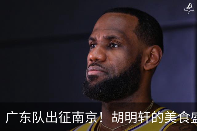广东队出征南京！胡明轩的美食盛宴与卢卡的小电驴