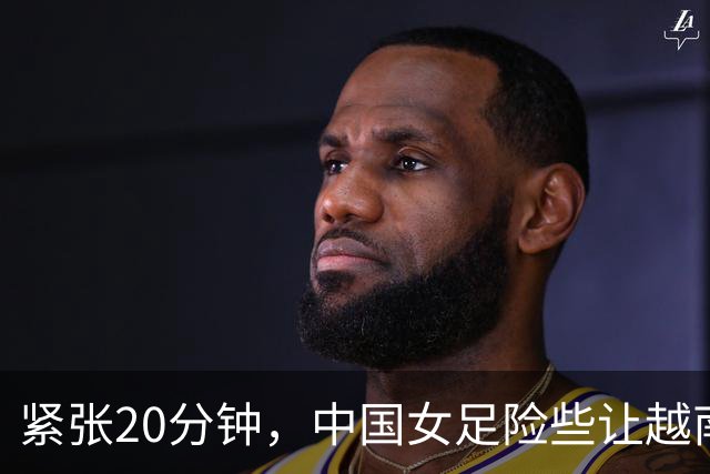 紧张20分钟，中国女足险些让越南后卫上演自我进球大戏